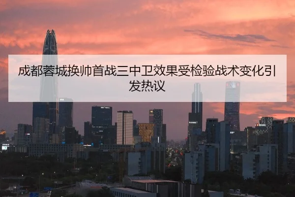 成都蓉城换帅首战三中卫效果受检验战术变化引发热议